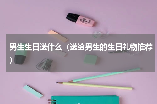 男生生日送什么（送给男生的生日礼物推荐）