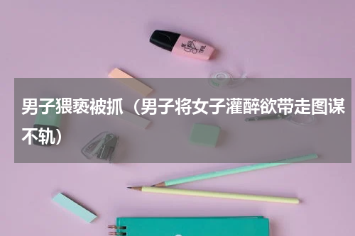 男子猥亵被抓（男子将女子灌醉欲带走图谋不轨）