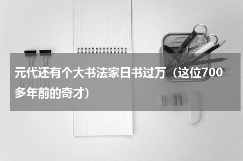 元代还有个大书法家日书过万（这位700多年前的奇才）