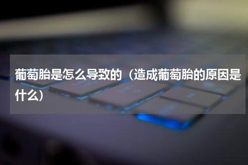 葡萄胎是怎么导致的（造成葡萄胎的原因是什么）