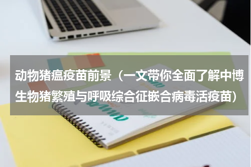 动物猪瘟疫苗前景（一文带你全面了解中博生物猪繁殖与呼吸综合征嵌合病毒活疫苗）