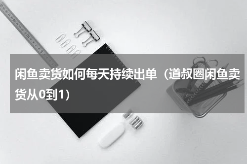 闲鱼卖货如何每天持续出单（道叔圈闲鱼卖货从0到1）
