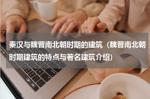 秦汉与魏晋南北朝时期的建筑（魏晋南北朝时期建筑的特点与著名建筑介绍）