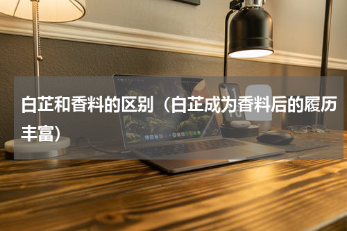 白芷和香料的区别（白芷成为香料后的履历丰富）