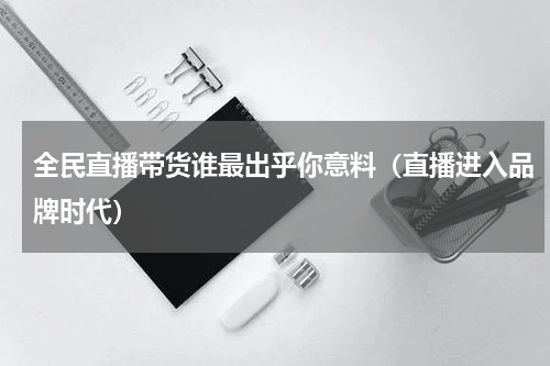 全民直播带货谁最出乎你意料（直播进入品牌时代）