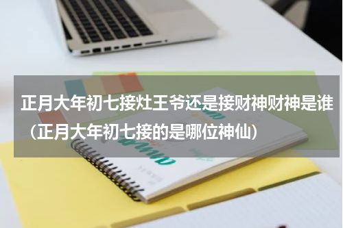 正月大年初七接灶王爷还是接财神财神是谁（正月大年初七接的是哪位神仙）