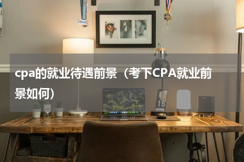 cpa的就业待遇前景（考下CPA就业前景如何）