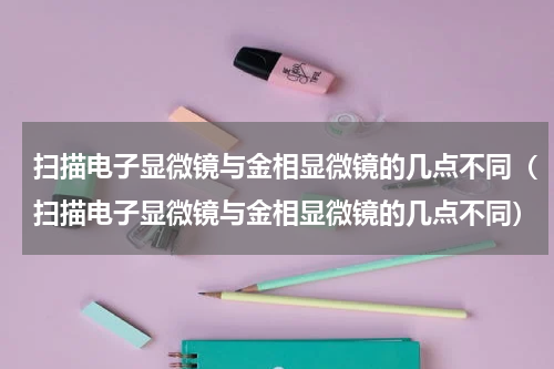 扫描电子显微镜与金相显微镜的几点不同（扫描电子显微镜与金相显微镜的几点不同）