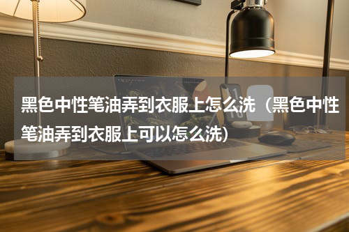 黑色中性笔油弄到衣服上怎么洗（黑色中性笔油弄到衣服上可以怎么洗）
