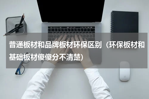普通板材和品牌板材环保区别（环保板材和基础板材傻傻分不清楚）