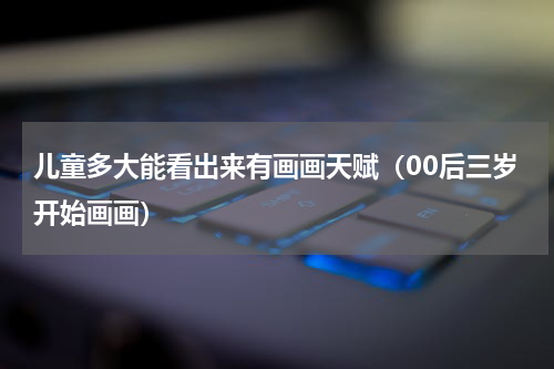 儿童多大能看出来有画画天赋（00后三岁开始画画）