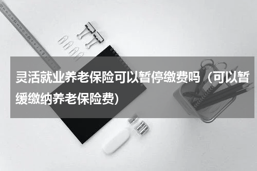 灵活就业养老保险可以暂停缴费吗（可以暂缓缴纳养老保险费）