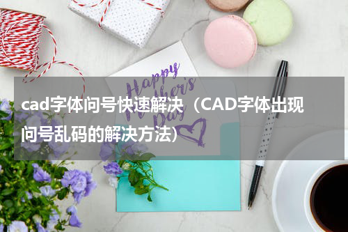 cad字体问号快速解决（CAD字体出现问号乱码的解决方法）