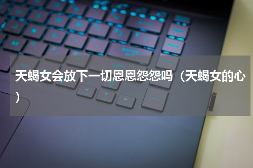 天蝎女会放下一切恩恩怨怨吗（天蝎女的心）