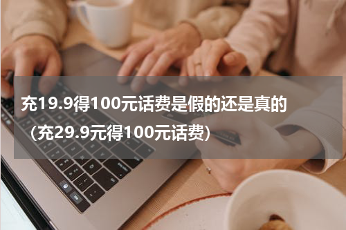 充19.9得100元话费是假的还是真的（充29.9元得100元话费）