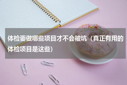 体检要做哪些项目才不会被坑（真正有用的体检项目是这些）