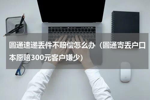 圆通速递丢件不赔偿怎么办（圆通寄丢户口本愿赔300元客户嫌少）