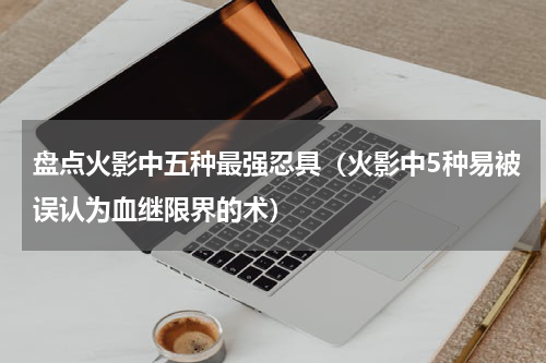 盘点火影中五种最强忍具（火影中5种易被误认为血继限界的术）