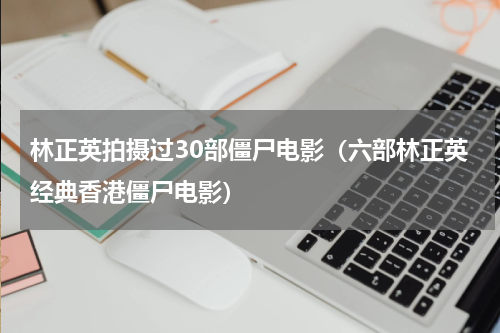 林正英拍摄过30部僵尸电影（六部林正英经典香港僵尸电影）