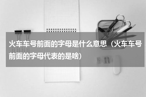 火车车号前面的字母是什么意思（火车车号前面的字母代表的是啥）