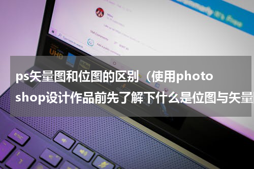 ps矢量图和位图的区别（使用photoshop设计作品前先了解下什么是位图与矢量图）