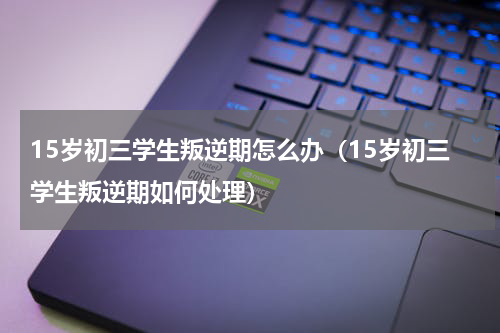 15岁初三学生叛逆期怎么办（15岁初三学生叛逆期如何处理）