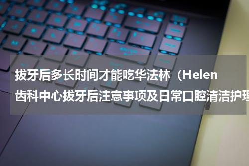 拔牙后多长时间才能吃华法林（Helen齿科中心拔牙后注意事项及日常口腔清洁护理）