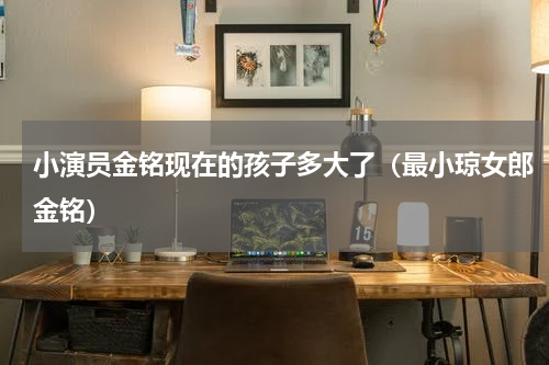小演员金铭现在的孩子多大了（最小琼女郎金铭）