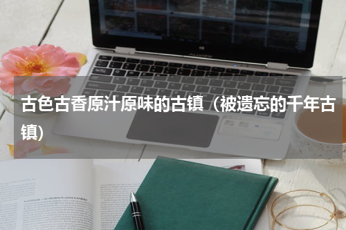 古色古香原汁原味的古镇（被遗忘的千年古镇）