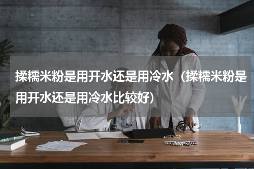 揉糯米粉是用开水还是用冷水（揉糯米粉是用开水还是用冷水比较好）