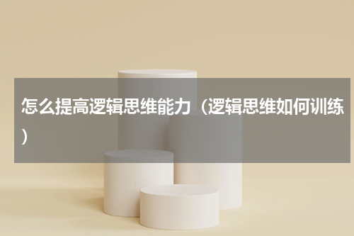怎么提高逻辑思维能力（逻辑思维如何训练）