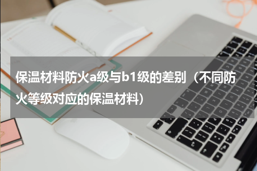 保温材料防火a级与b1级的差别（不同防火等级对应的保温材料）