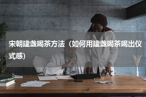 宋朝建盏喝茶方法（如何用建盏喝茶喝出仪式感）