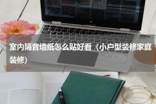 室内隔音墙纸怎么贴好看（小户型装修家庭装修）