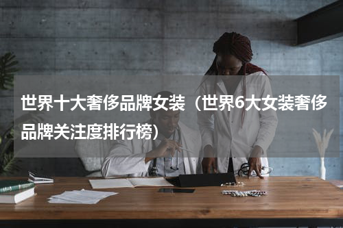 世界十大奢侈品牌女装（世界6大女装奢侈品牌关注度排行榜）