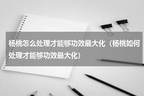 杨桃怎么处理才能够功效最大化（杨桃如何处理才能够功效最大化）
