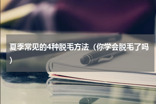 夏季常见的4种脱毛方法（你学会脱毛了吗）