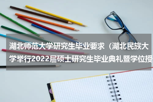 湖北师范大学研究生毕业要求（湖北民族大学举行2022届硕士研究生毕业典礼暨学位授予仪式）