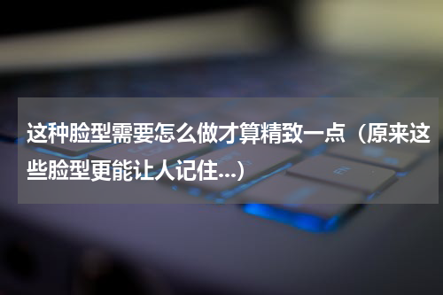 这种脸型需要怎么做才算精致一点（原来这些脸型更能让人记住...）