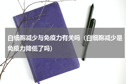 白细胞减少与免疫力有关吗（白细胞减少是免疫力降低了吗）