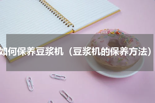如何保养豆浆机（豆浆机的保养方法）