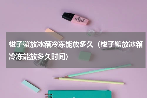 梭子蟹放冰箱冷冻能放多久（梭子蟹放冰箱冷冻能放多久时间）