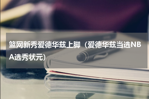 篮网新秀爱德华兹上脚（爱德华兹当选NBA选秀状元）