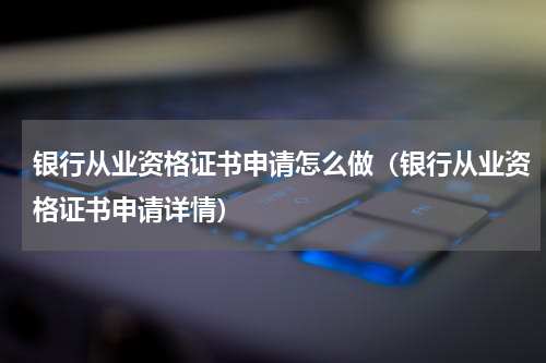 银行从业资格证书申请怎么做（银行从业资格证书申请详情）