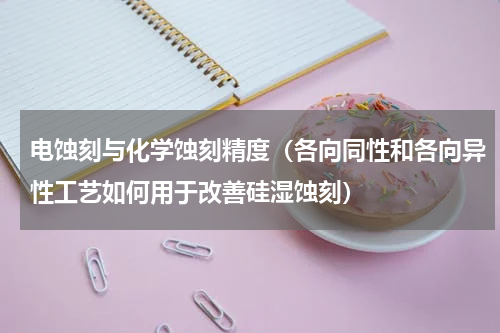 电蚀刻与化学蚀刻精度（各向同性和各向异性工艺如何用于改善硅湿蚀刻）