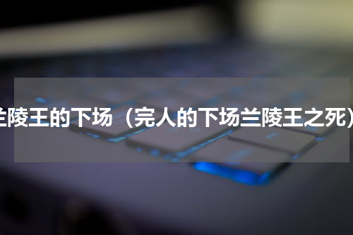 兰陵王的下场（完人的下场兰陵王之死）