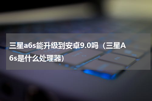 三星a6s能升级到安卓9.0吗（三星A6s是什么处理器）