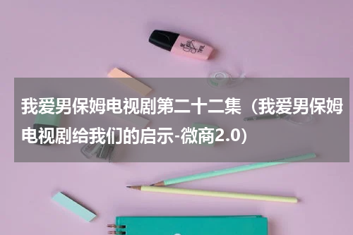 我爱男保姆电视剧第二十二集（我爱男保姆电视剧给我们的启示-微商2.0）