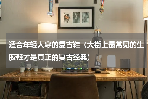 适合年轻人穿的复古鞋（大街上最常见的生胶鞋才是真正的复古经典）