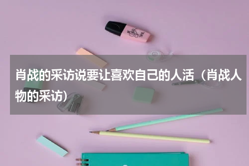 肖战的采访说要让喜欢自己的人活（肖战人物的采访）